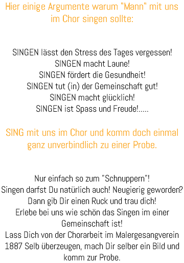 Hier einige Argumente warum "Mann" mit uns im Chor singen sollte: SINGEN lässt den Stress des Tages vergessen! SINGEN macht Laune! SINGEN fördert die Gesundheit! SINGEN tut (in) der Gemeinschaft gut! SINGEN macht glücklich! SINGEN ist Spass und Freude!..... SING mit uns im Chor und komm doch einmal ganz unverbindlich zu einer Probe. Nur einfach so zum "Schnuppern"! Singen darfst Du natürlich auch! Neugierig geworden? Dann gib Dir einen Ruck und trau dich! Erlebe bei uns wie schön das Singen im einer Gemeinschaft ist! Lass Dich von der Chorarbeit im Malergesangverein 1887 Selb überzeugen, mach Dir selber ein Bild und komm zur Probe. 