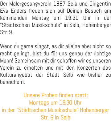 Der Malergesangverein 1887 Selb und Dirigentin Eva Enders freuen sich auf Deinen Besuch am kommenden Montag um 19:30 Uhr in der "Städtischen Musikschule" in Selb, Hohenberger Str. 9. Wenn du gerne singst, es dir alleine aber nicht so recht gelingt, bist du für uns genau der richtige Mann! Gemeinsam mit dir schaffen wir es unseren Verein zu erhalten und mit den Konzerten das Kulturangebot der Stadt Selb wie bisher zu bereichern. Unsere Proben finden statt: Montags um 19.30 Uhr in der "Städtischen Musikschule" Hohenberger Str. 9 in Selb 